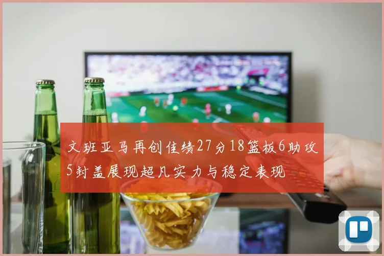 文班亚马再创佳绩27分18篮板6助攻5封盖展现超凡实力与稳定表现