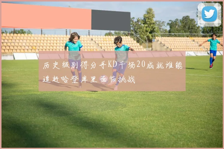 历史级别得分手KD千场20成就谁能追赶哈登库里面临挑战