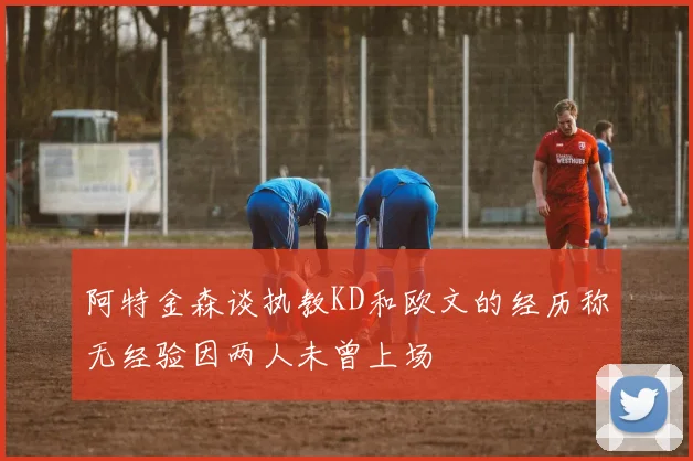 阿特金森谈执教KD和欧文的经历称无经验因两人未曾上场