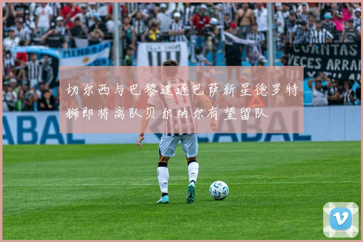 切尔西与巴黎追逐巴萨新星德罗特狮即将离队贝尔纳尔有望留队