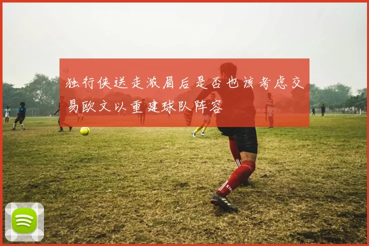 独行侠送走浓眉后是否也该考虑交易欧文以重建球队阵容