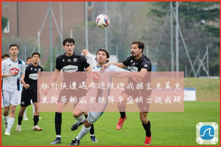 独行侠遭遇两连败迎战掘金克莱克里斯蒂鲍威尔缺阵华盛顿出战成疑