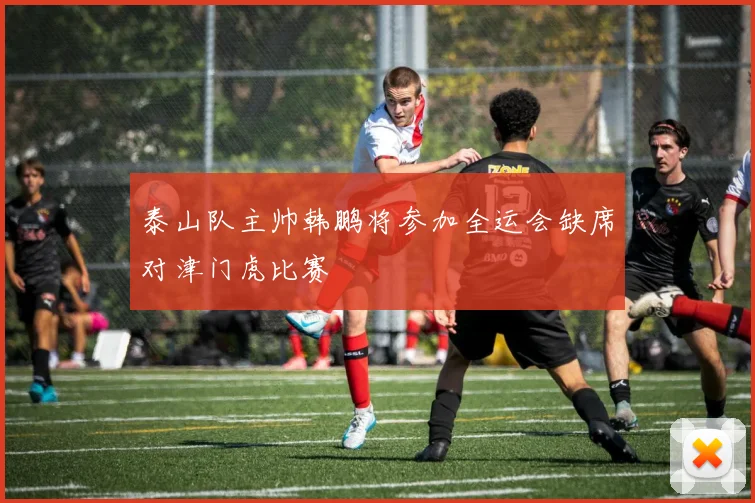 泰山队主帅韩鹏将参加全运会缺席对津门虎比赛