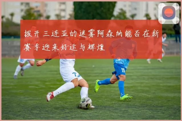 拨开三连亚的迷雾阿森纳能否在新赛季迎来好运与辉煌