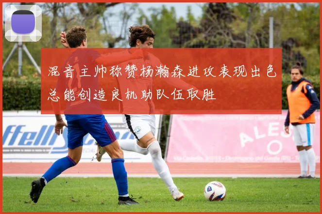 混音主帅称赞杨瀚森进攻表现出色总能创造良机助队伍取胜