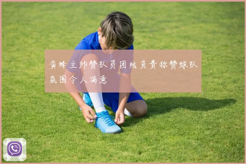 黄蜂主帅赞队员团结负责称赞球队氛围令人满意