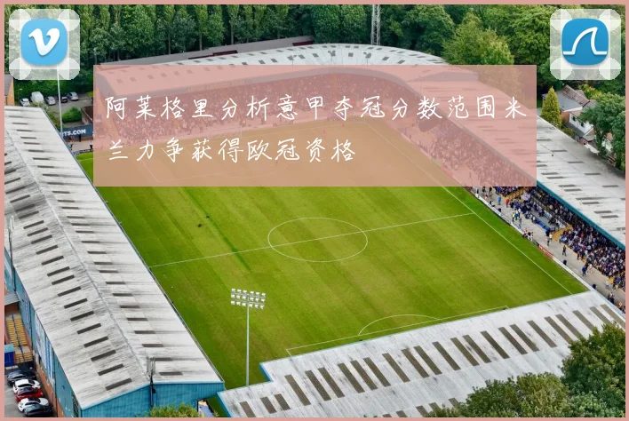 阿莱格里分析意甲夺冠分数范围米兰力争获得欧冠资格