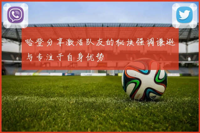 哈登分享激活队友的秘诀强调谦逊与专注于自身优势