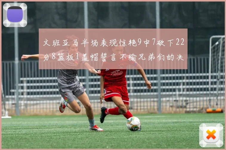 文班亚马半场表现惊艳9中7砍下22分8篮板1盖帽誓言不输兄弟们的决心