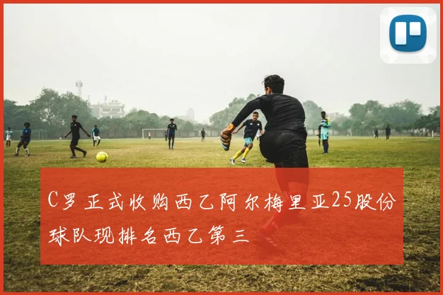C罗正式收购西乙阿尔梅里亚25股份球队现排名西乙第三
