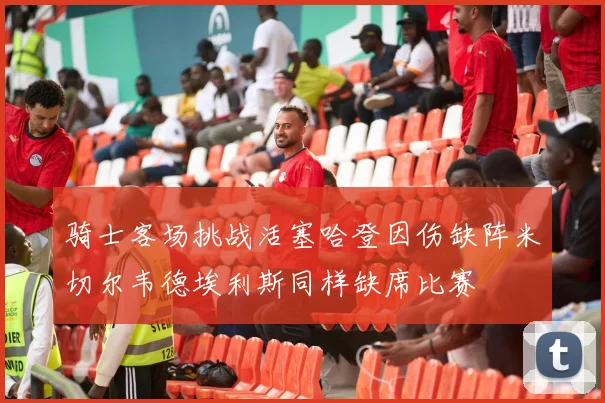 骑士客场挑战活塞哈登因伤缺阵米切尔韦德埃利斯同样缺席比赛