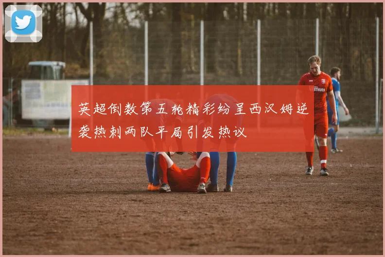 英超倒数第五轮精彩纷呈西汉姆逆袭热刺两队平局引发热议