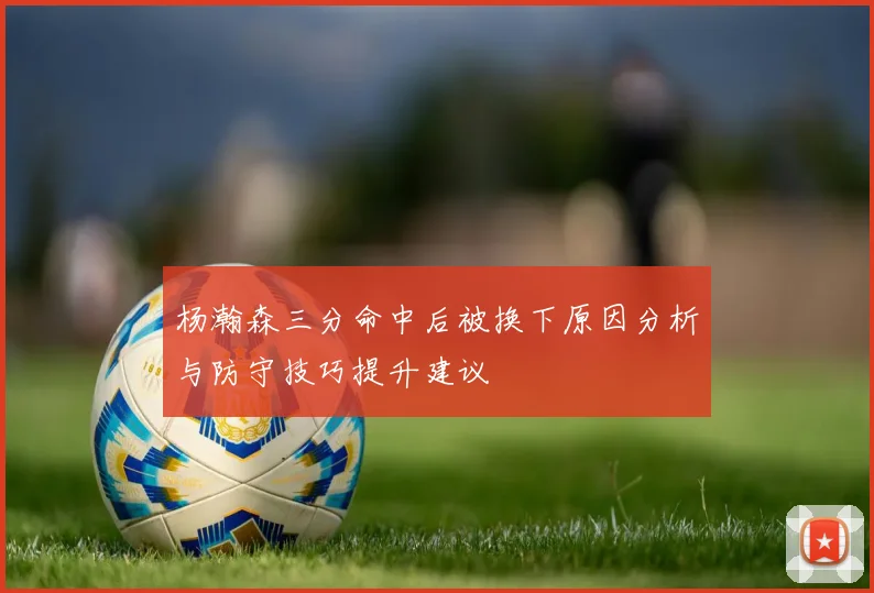 杨瀚森三分命中后被换下原因分析与防守技巧提升建议