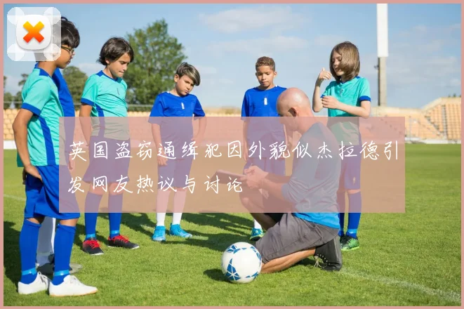 英国盗窃通缉犯因外貌似杰拉德引发网友热议与讨论