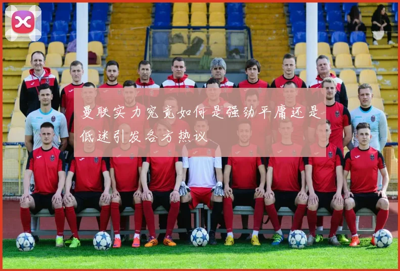 曼联实力究竟如何是强劲平庸还是低迷引发各方热议