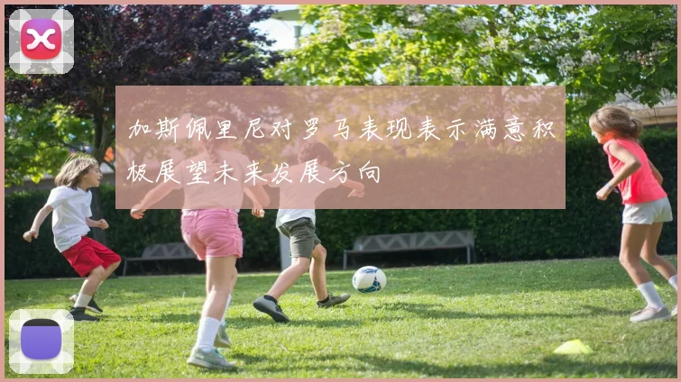 加斯佩里尼对罗马表现表示满意积极展望未来发展方向
