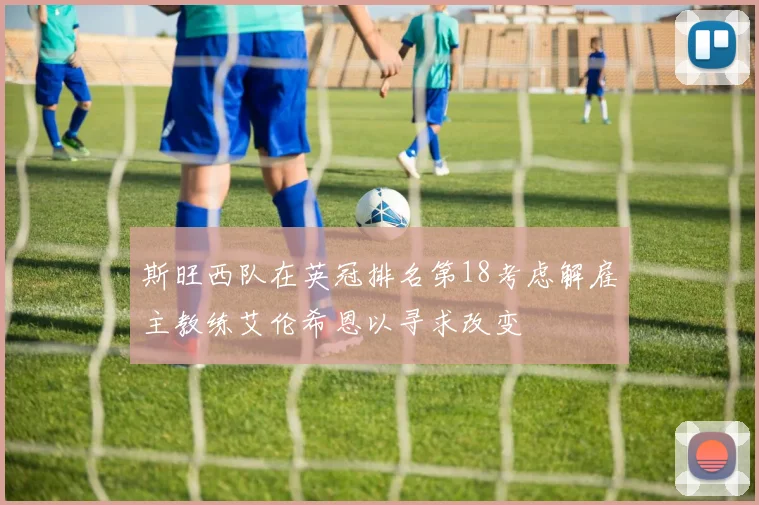 斯旺西队在英冠排名第18考虑解雇主教练艾伦希恩以寻求改变