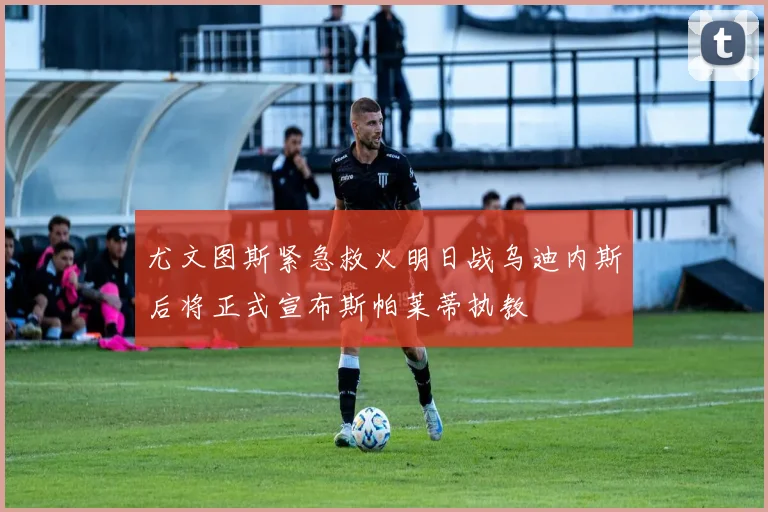 尤文图斯紧急救火明日战乌迪内斯后将正式宣布斯帕莱蒂执教