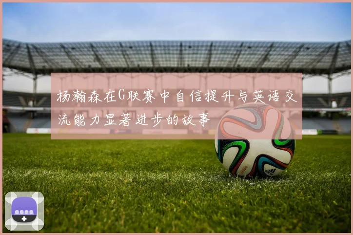 杨瀚森在G联赛中自信提升与英语交流能力显著进步的故事