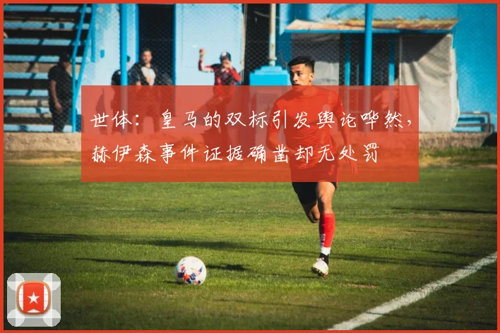 世体：皇马的双标引发舆论哗然，赫伊森事件证据确凿却无处罚