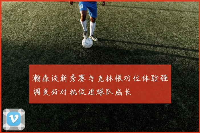 瀚森谈新秀赛与克林根对位体验强调良好对抗促进球队成长