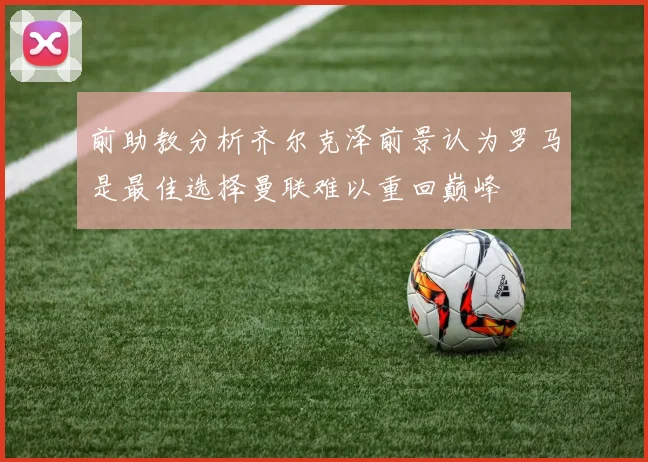 前助教分析齐尔克泽前景认为罗马是最佳选择曼联难以重回巅峰
