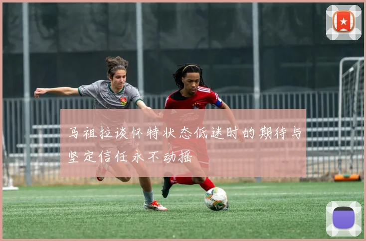 马祖拉谈怀特状态低迷时的期待与坚定信任永不动摇