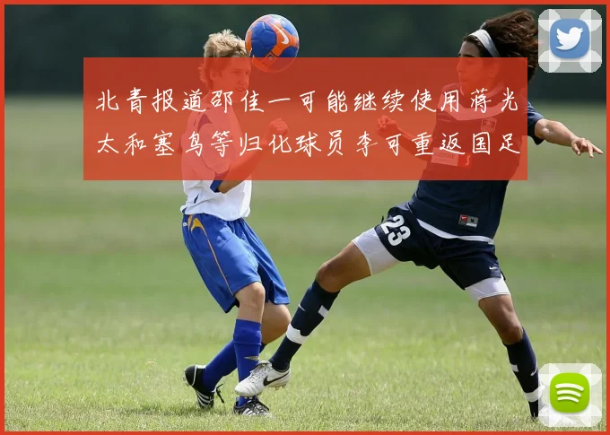 北青报道邵佳一可能继续使用蒋光太和塞鸟等归化球员李可重返国足需进一步沟通