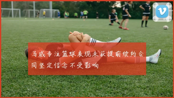 马威专注篮球表现未获提前续约合同坚定信念不受影响