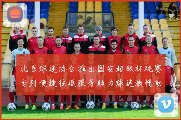 北京球迷协会推出国安超级杯观赛专列便捷往返服务助力球迷激情助阵