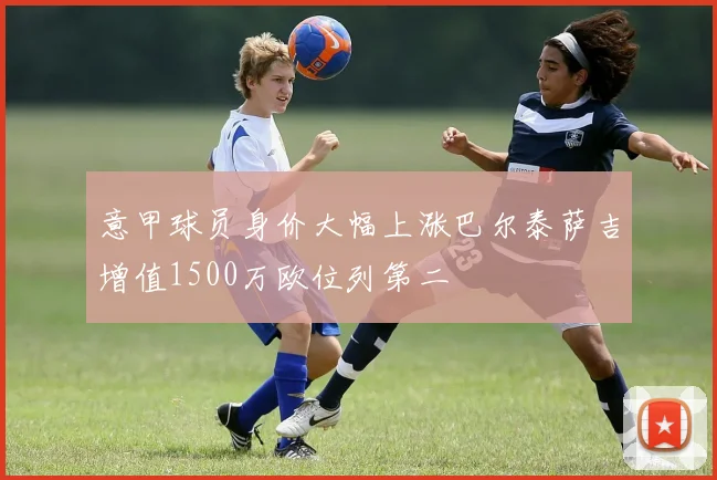 意甲球员身价大幅上涨巴尔泰萨吉增值1500万欧位列第二