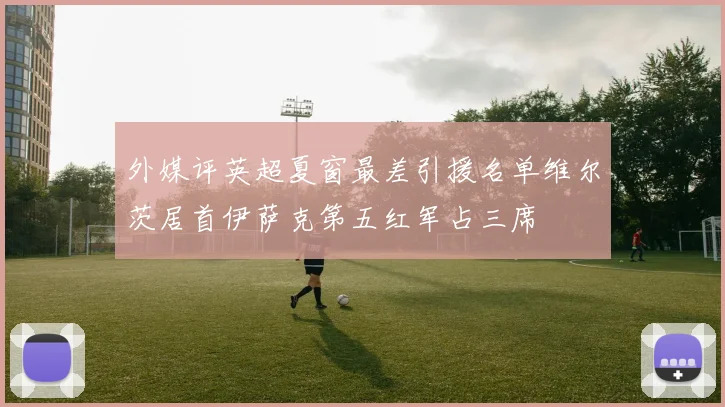 外媒评英超夏窗最差引援名单维尔茨居首伊萨克第五红军占三席